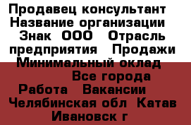 Продавец-консультант › Название организации ­ Знак, ООО › Отрасль предприятия ­ Продажи › Минимальный оклад ­ 15 000 - Все города Работа » Вакансии   . Челябинская обл.,Катав-Ивановск г.